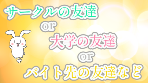 サークルの友達or大学の友達orバイト先の友達など