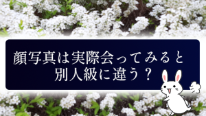 顔写真は実際会ってみると別人級に違う？